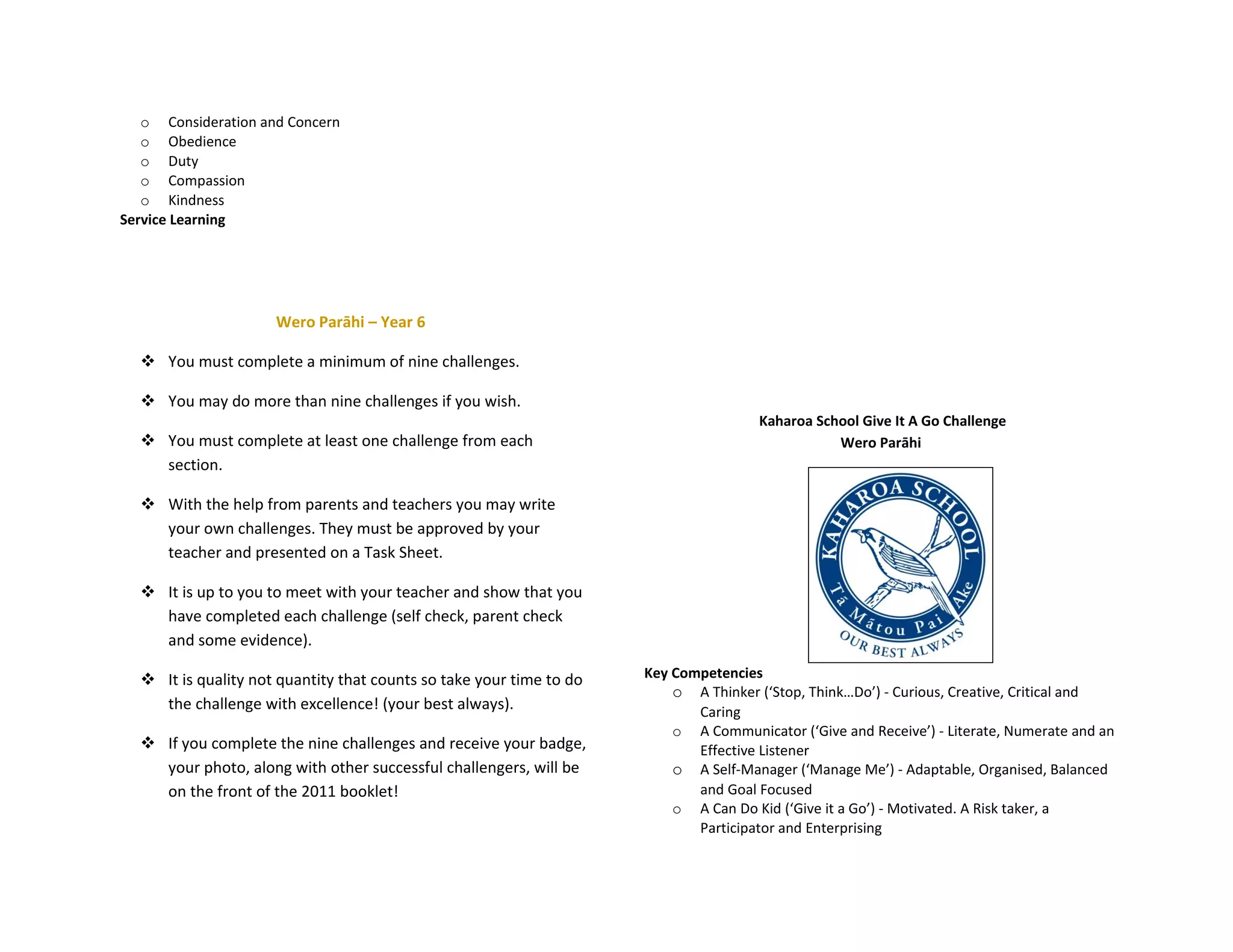 o Consideration and Concern
   o Obedience
   o Duty
   o Compassion
   o Kindness
Service Learning




                     Wero Parāhi – Year 6

   You must complete a minimum of nine challenges.

   You may do more than nine challenges if you wish.
                                                                                     Kaharoa School Give It A Go Challenge
   You must complete at least one challenge from each                                          Wero Parāhi
    section.

   With the help from parents and teachers you may write
    your own challenges. They must be approved by your
    teacher and presented on a Task Sheet.

   It is up to you to meet with your teacher and show that you
    have completed each challenge (self check, parent check
    and some evidence).

   It is quality not quantity that counts so take your time to do   Key Competencies
                                                                         o A Thinker (‘Stop, Think…Do’) - Curious, Creative, Critical and
    the challenge with excellence! (your best always).                      Caring
                                                                         o A Communicator (‘Give and Receive’) - Literate, Numerate and an
   If you complete the nine challenges and receive your badge,             Effective Listener
    your photo, along with other successful challengers, will be         o A Self-Manager (‘Manage Me’) - Adaptable, Organised, Balanced
    on the front of the 2011 booklet!                                       and Goal Focused
                                                                         o A Can Do Kid (‘Give it a Go’) - Motivated. A Risk taker, a
                                                                            Participator and Enterprising
 