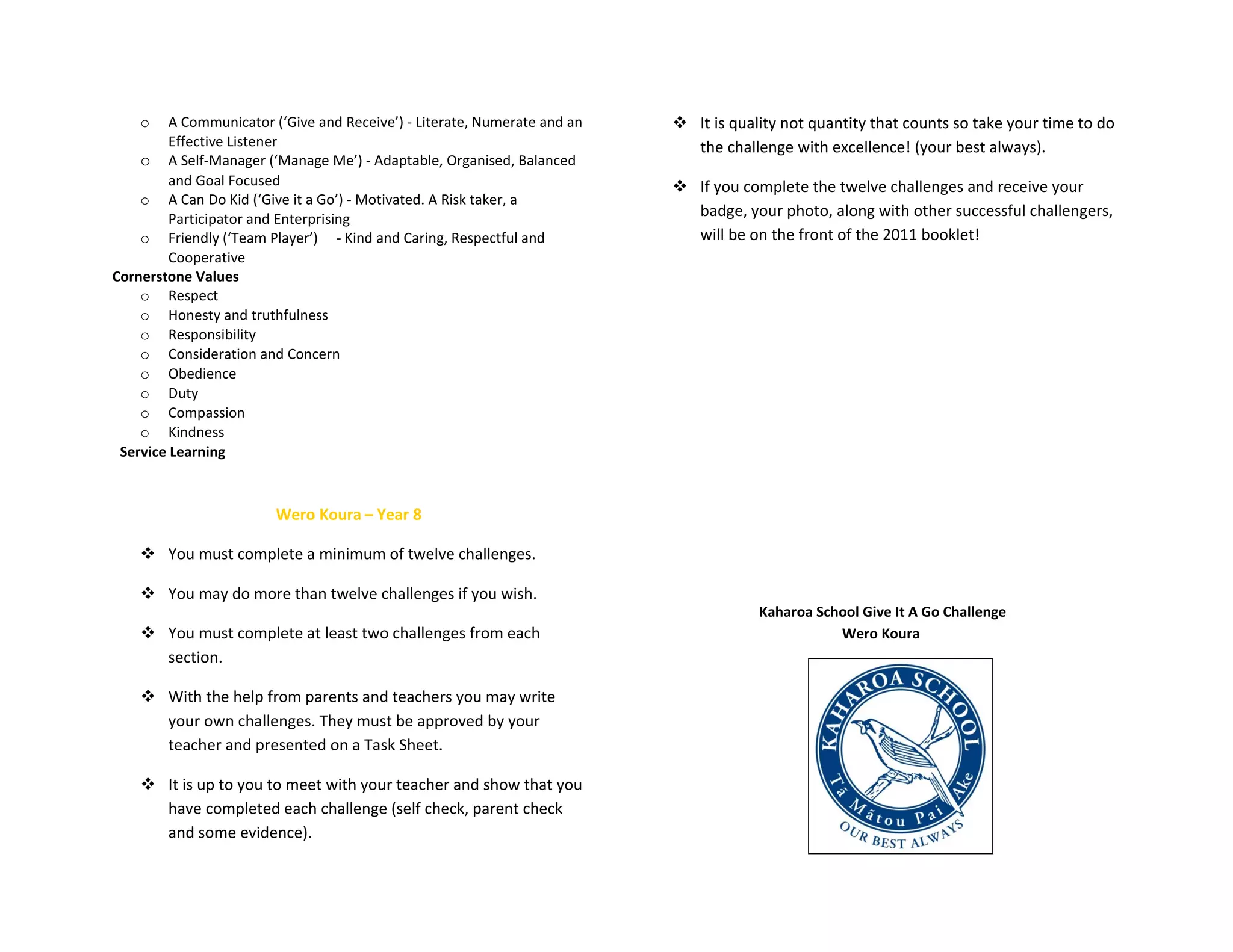 o    A Communicator (‘Give and Receive’) - Literate, Numerate and an    It is quality not quantity that counts so take your time to do
         Effective Listener                                                  the challenge with excellence! (your best always).
    o A Self-Manager (‘Manage Me’) - Adaptable, Organised, Balanced
         and Goal Focused                                                   If you complete the twelve challenges and receive your
    o A Can Do Kid (‘Give it a Go’) - Motivated. A Risk taker, a
         Participator and Enterprising                                       badge, your photo, along with other successful challengers,
    o Friendly (‘Team Player’) - Kind and Caring, Respectful and             will be on the front of the 2011 booklet!
         Cooperative
Cornerstone Values
    o Respect
    o Honesty and truthfulness
    o Responsibility
    o Consideration and Concern
    o Obedience
    o Duty
    o Compassion
    o Kindness
 Service Learning



                         Wero Koura – Year 8

     You must complete a minimum of twelve challenges.

     You may do more than twelve challenges if you wish.
                                                                                       Kaharoa School Give It A Go Challenge
     You must complete at least two challenges from each                                         Wero Koura
      section.

     With the help from parents and teachers you may write
      your own challenges. They must be approved by your
      teacher and presented on a Task Sheet.

     It is up to you to meet with your teacher and show that you
      have completed each challenge (self check, parent check
      and some evidence).
 