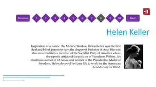 Helen Keller
Inspiration of a movie The Miracle Worker, Helen Keller was the first
deaf and blind person to earn the degree of Bachelor of Arts. She was
also an authoritative member of the Socialist Party of America where
she openly criticized the policies of Woodrow Wilson. An
illustrious author of 12 books and winner of the Presidential Medal of
Freedom, Helen devoted her later life to work for the American
Foundation for Blind.
1 2 3 4 5 6 7 8 9 10Previous Next
 
