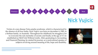 Nick Vujicic
Victim of a rare disease Tetra-amelia syndrome, which is characterized by
the absence of all four limbs, Nick Vujicic was born on december 4, 1982, in
a Serbian family, in Australia. Throughout his childhood, he struggled a lot
to overcome the sick mentality of society and finally at the age of 17, he
established an NGO Life Without Limbs. After graduating in Accounting
and Financial Planning, he started his journey as a motivational speaker of
subjects revolving around meaning of life, hope and disability.
1 2 3 4 5 6 7 8 9 10Previous Next
 
