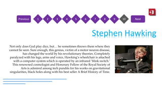 Stephen Hawking
Not only does God play dice, but… he sometimes throws them where they
cannot be seen. Sure enough, this genius, victim of a motor neuron disease,
has changed the world by his revolutionary theories. Completely
paralyzed with his legs, arms and voice, Hawking’s wheelchair is attached
with a computer system which is operated by an infrared ‘blink switch.’
This renowned cosmologist and Honorary Fellow of the Royal Society of
Arts is admired among tech pundits for his works on gravitational
singularities, black holes along with his best seller A Brief History of Time.
1 2 3 4 5 6 7 8 9 10Previous Next
 