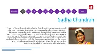 1 2 3 4 5 6 7 8 9 10Previous Next
Sudha Chandran
A lady of sheer determination, Sudha Chandran is counted among one of
the most celebrated Bharatanatyam dancers of the Indian subcontinent.
Holder of master degree in Economics, her right leg was amputated in
1981, due to Gangrene but this lady of incredible will-power defeated her
impairment and fixed an artificial leg. After slow down of two years, she
was back in her profession with the thunderous applause across the world.
Apart from her dancing skills, she is also known for her astounding
performances in Indian movies and television series.
 