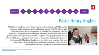 Patric Henry Hughes
What more can I say about this dynamic and inspiring soul? This multi-
instrumental musician was born blind on March 10, 1988, along with
crippled limbs. An inborn patient of bilateral anophthalmia and hip
dysplasia, Hughes was backed up by his father, who introduced him to
piano at the early age of nine months. Hughes was spotlighted by media,
when in 2006, as a student of University of Louisville, he played trumpet in
the Louisville Marching Band where his father was pushing him on a
wheelchair. After the exposure of his extraordinary talent, he was
subsequently invited to perform across the country.
1 2 3 4 5 6 7 8 9 10Previous Next
 