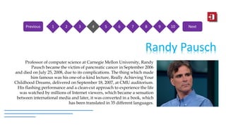Randy Pausch
Professor of computer science at Carnegie Mellon University, Randy
Pausch became the victim of pancreatic cancer in September 2006
and died on July 25, 2008, due to its complications. The thing which made
him famous was his one-of-a-kind lecture, Really Achieving Your
Childhood Dreams, delivered on September 18, 2007, at CMU auditorium.
His flashing performance and a clean-cut approach to experience the life
was watched by millions of Internet viewers, which became a sensation
between international media and later, it was converted in a book, which
has been translated in 35 different languages.
1 2 3 4 5 6 7 8 9 10Previous Next
 