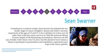 Sean Swarner
Considered as a medical wonder, Sean Swarner has defeated the two
deadly stages of cancer, Hodgkin’s disease and Askin’s sarcoma,
respectively at the ages of 13 and 15. A live validation of victory over all
odds, Sean is the first cancer survivor to climb the torturous Mount
Everest, despite of life threatening circumstances. However, he still
says, Frankly I don’t know why I’m alive, but this daredevil never misses a
chance to participate in presentations and expeditions, organized to give
hope to the cancer patients.
1 2 3 4 5 6 7 8 9 10Previous Next
 