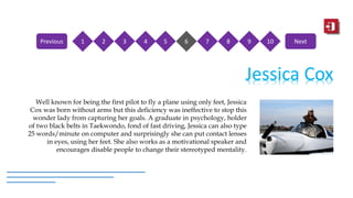 Jessica Cox
Well known for being the first pilot to fly a plane using only feet, Jessica
Cox was born without arms but this deficiency was ineffective to stop this
wonder lady from capturing her goals. A graduate in psychology, holder
of two black belts in Taekwondo, fond of fast driving, Jessica can also type
25 words/minute on computer and surprisingly she can put contact lenses
in eyes, using her feet. She also works as a motivational speaker and
encourages disable people to change their stereotyped mentality.
1 2 3 4 5 6 7 8 9 10Previous Next
 