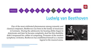 Ludwlg van Beethoven
One of the most celebrated phenomenon among romantic and
classical composers, Beethoven was born in the family of musicians
in Germany. During the adolescent, his hearing ability began to
deteriorate and later he became completely deaf but this disability
didn’t trespassed his caliber of composing. Promoter of the modern
symphony orchestra, Beethoven has established himself as a master
legend in the musical arena.
1 2 3 4 5 6 7 8 9 10Previous Next
 