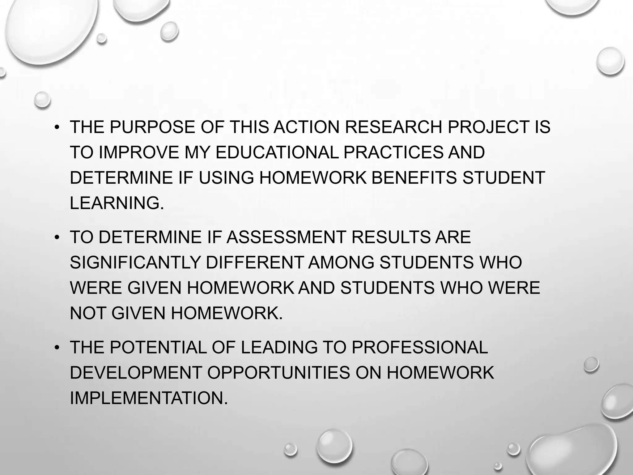 • THE PURPOSE OF THIS ACTION RESEARCH PROJECT IS
TO IMPROVE MY EDUCATIONAL PRACTICES AND
DETERMINE IF USING HOMEWORK BENEFITS STUDENT
LEARNING.
• TO DETERMINE IF ASSESSMENT RESULTS ARE
SIGNIFICANTLY DIFFERENT AMONG STUDENTS WHO
WERE GIVEN HOMEWORK AND STUDENTS WHO WERE
NOT GIVEN HOMEWORK.
• THE POTENTIAL OF LEADING TO PROFESSIONAL
DEVELOPMENT OPPORTUNITIES ON HOMEWORK
IMPLEMENTATION.
 