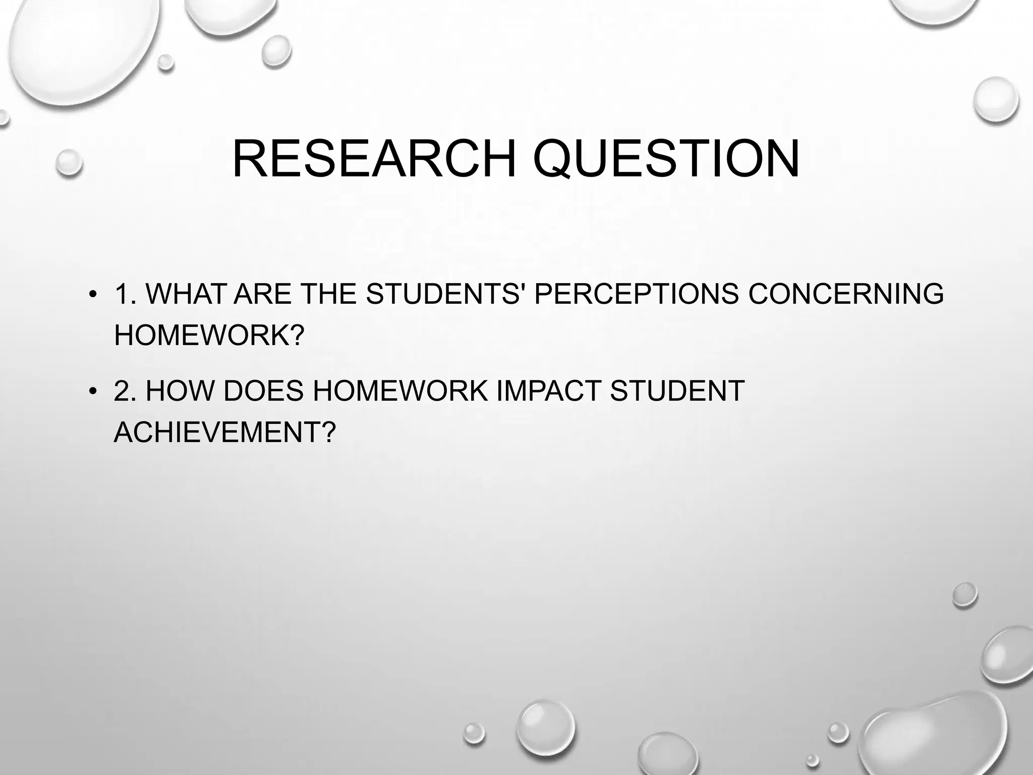 RESEARCH QUESTION
• 1. WHAT ARE THE STUDENTS' PERCEPTIONS CONCERNING
HOMEWORK?
• 2. HOW DOES HOMEWORK IMPACT STUDENT
ACHIEVEMENT?
 
