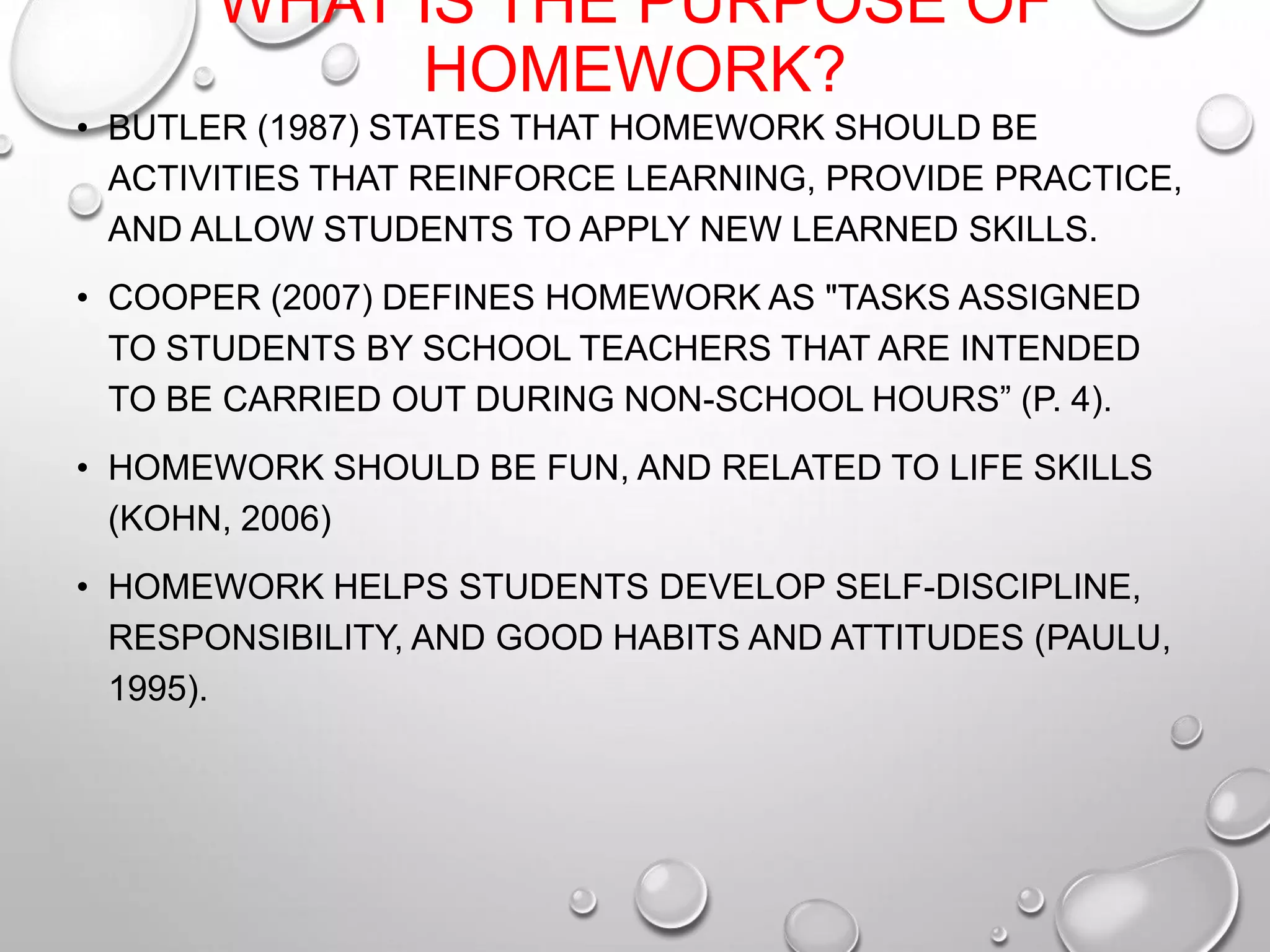 WHAT IS THE PURPOSE OF
HOMEWORK?
• BUTLER (1987) STATES THAT HOMEWORK SHOULD BE
ACTIVITIES THAT REINFORCE LEARNING, PROVIDE PRACTICE,
AND ALLOW STUDENTS TO APPLY NEW LEARNED SKILLS.
• COOPER (2007) DEFINES HOMEWORK AS "TASKS ASSIGNED
TO STUDENTS BY SCHOOL TEACHERS THAT ARE INTENDED
TO BE CARRIED OUT DURING NON-SCHOOL HOURS” (P. 4).
• HOMEWORK SHOULD BE FUN, AND RELATED TO LIFE SKILLS
(KOHN, 2006)
• HOMEWORK HELPS STUDENTS DEVELOP SELF-DISCIPLINE,
RESPONSIBILITY, AND GOOD HABITS AND ATTITUDES (PAULU,
1995).
 