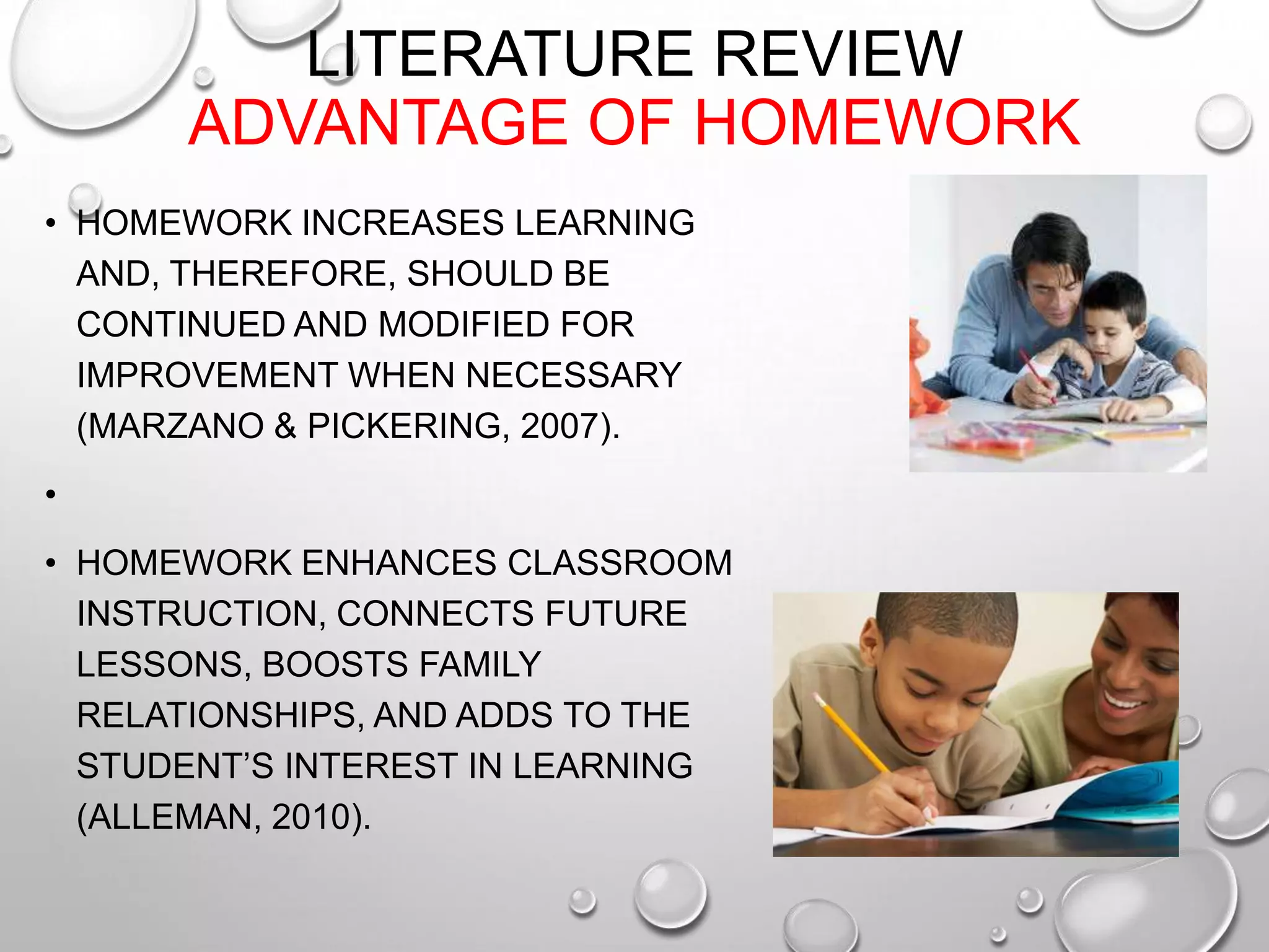 LITERATURE REVIEW
ADVANTAGE OF HOMEWORK
• HOMEWORK INCREASES LEARNING
AND, THEREFORE, SHOULD BE
CONTINUED AND MODIFIED FOR
IMPROVEMENT WHEN NECESSARY
(MARZANO & PICKERING, 2007).
•
• HOMEWORK ENHANCES CLASSROOM
INSTRUCTION, CONNECTS FUTURE
LESSONS, BOOSTS FAMILY
RELATIONSHIPS, AND ADDS TO THE
STUDENT’S INTEREST IN LEARNING
(ALLEMAN, 2010).
 