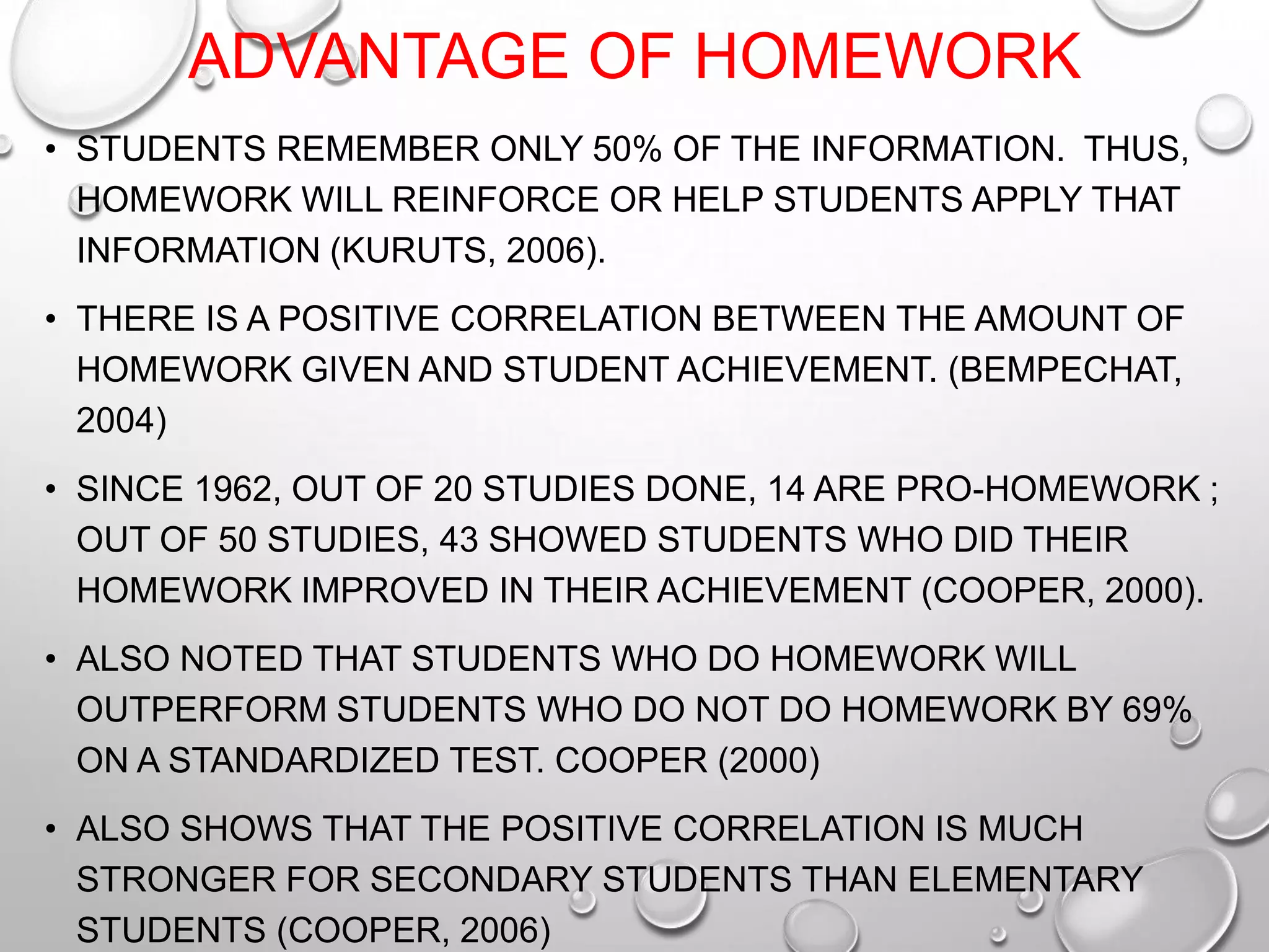 ADVANTAGE OF HOMEWORK
• STUDENTS REMEMBER ONLY 50% OF THE INFORMATION. THUS,
HOMEWORK WILL REINFORCE OR HELP STUDENTS APPLY THAT
INFORMATION (KURUTS, 2006).
• THERE IS A POSITIVE CORRELATION BETWEEN THE AMOUNT OF
HOMEWORK GIVEN AND STUDENT ACHIEVEMENT. (BEMPECHAT,
2004)
• SINCE 1962, OUT OF 20 STUDIES DONE, 14 ARE PRO-HOMEWORK ;
OUT OF 50 STUDIES, 43 SHOWED STUDENTS WHO DID THEIR
HOMEWORK IMPROVED IN THEIR ACHIEVEMENT (COOPER, 2000).
• ALSO NOTED THAT STUDENTS WHO DO HOMEWORK WILL
OUTPERFORM STUDENTS WHO DO NOT DO HOMEWORK BY 69%
ON A STANDARDIZED TEST. COOPER (2000)
• ALSO SHOWS THAT THE POSITIVE CORRELATION IS MUCH
STRONGER FOR SECONDARY STUDENTS THAN ELEMENTARY
STUDENTS (COOPER, 2006)
 