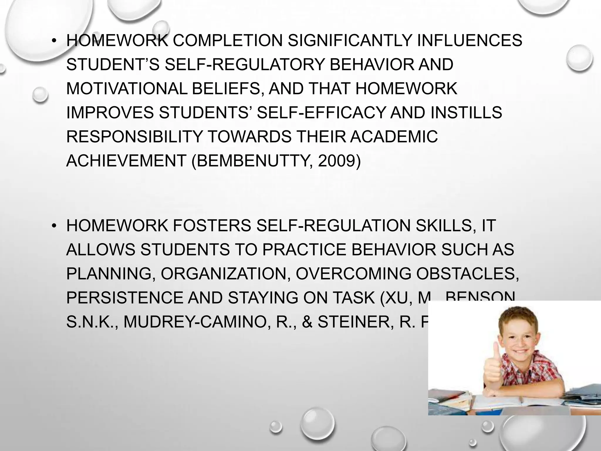 • HOMEWORK COMPLETION SIGNIFICANTLY INFLUENCES
STUDENT’S SELF-REGULATORY BEHAVIOR AND
MOTIVATIONAL BELIEFS, AND THAT HOMEWORK
IMPROVES STUDENTS’ SELF-EFFICACY AND INSTILLS
RESPONSIBILITY TOWARDS THEIR ACADEMIC
ACHIEVEMENT (BEMBENUTTY, 2009)
• HOMEWORK FOSTERS SELF-REGULATION SKILLS, IT
ALLOWS STUDENTS TO PRACTICE BEHAVIOR SUCH AS
PLANNING, ORGANIZATION, OVERCOMING OBSTACLES,
PERSISTENCE AND STAYING ON TASK (XU, M., BENSON,
S.N.K., MUDREY-CAMINO, R., & STEINER, R. P., 2010)
 
