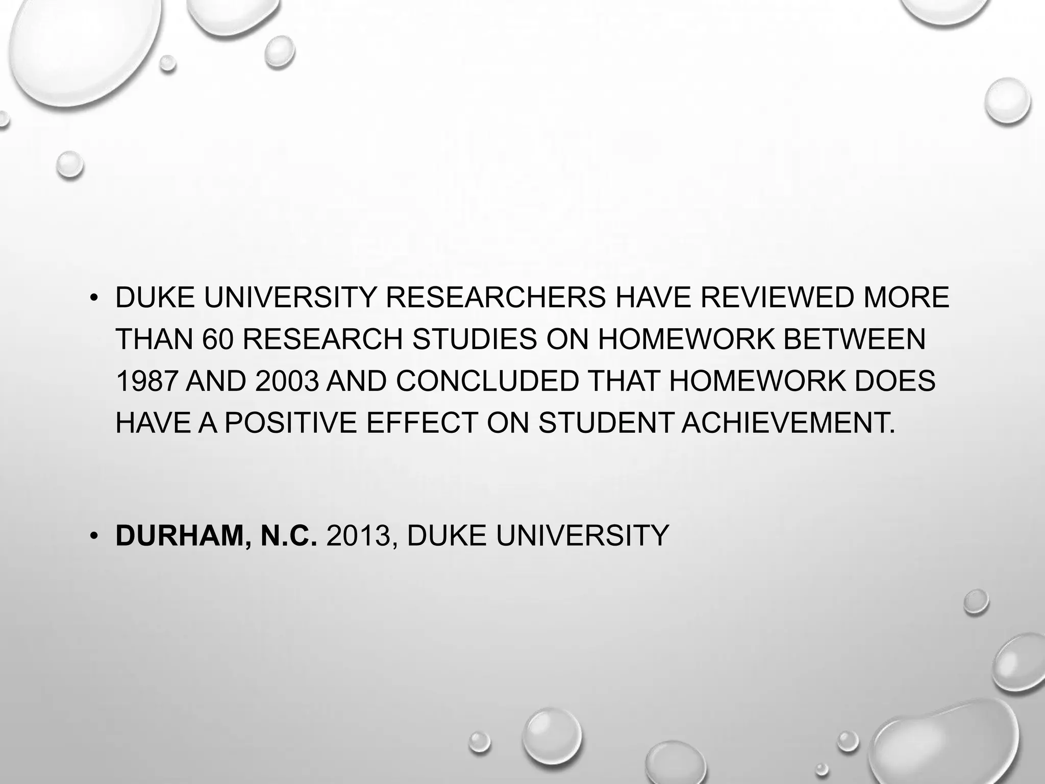 • DUKE UNIVERSITY RESEARCHERS HAVE REVIEWED MORE
THAN 60 RESEARCH STUDIES ON HOMEWORK BETWEEN
1987 AND 2003 AND CONCLUDED THAT HOMEWORK DOES
HAVE A POSITIVE EFFECT ON STUDENT ACHIEVEMENT.
• DURHAM, N.C. 2013, DUKE UNIVERSITY
 