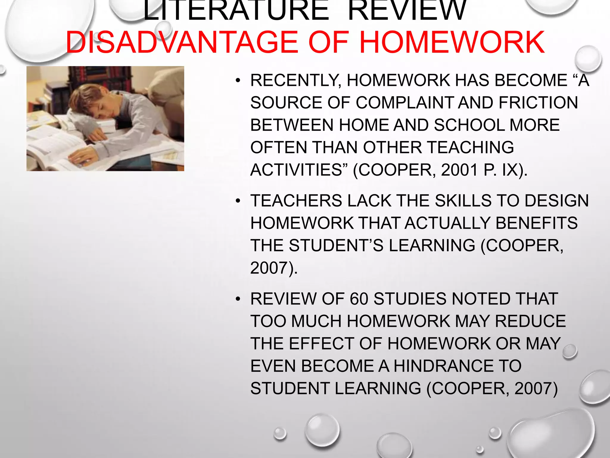 LITERATURE REVIEW
DISADVANTAGE OF HOMEWORK
• RECENTLY, HOMEWORK HAS BECOME “A
SOURCE OF COMPLAINT AND FRICTION
BETWEEN HOME AND SCHOOL MORE
OFTEN THAN OTHER TEACHING
ACTIVITIES” (COOPER, 2001 P. IX).
• TEACHERS LACK THE SKILLS TO DESIGN
HOMEWORK THAT ACTUALLY BENEFITS
THE STUDENT’S LEARNING (COOPER,
2007).
• REVIEW OF 60 STUDIES NOTED THAT
TOO MUCH HOMEWORK MAY REDUCE
THE EFFECT OF HOMEWORK OR MAY
EVEN BECOME A HINDRANCE TO
STUDENT LEARNING (COOPER, 2007)
 