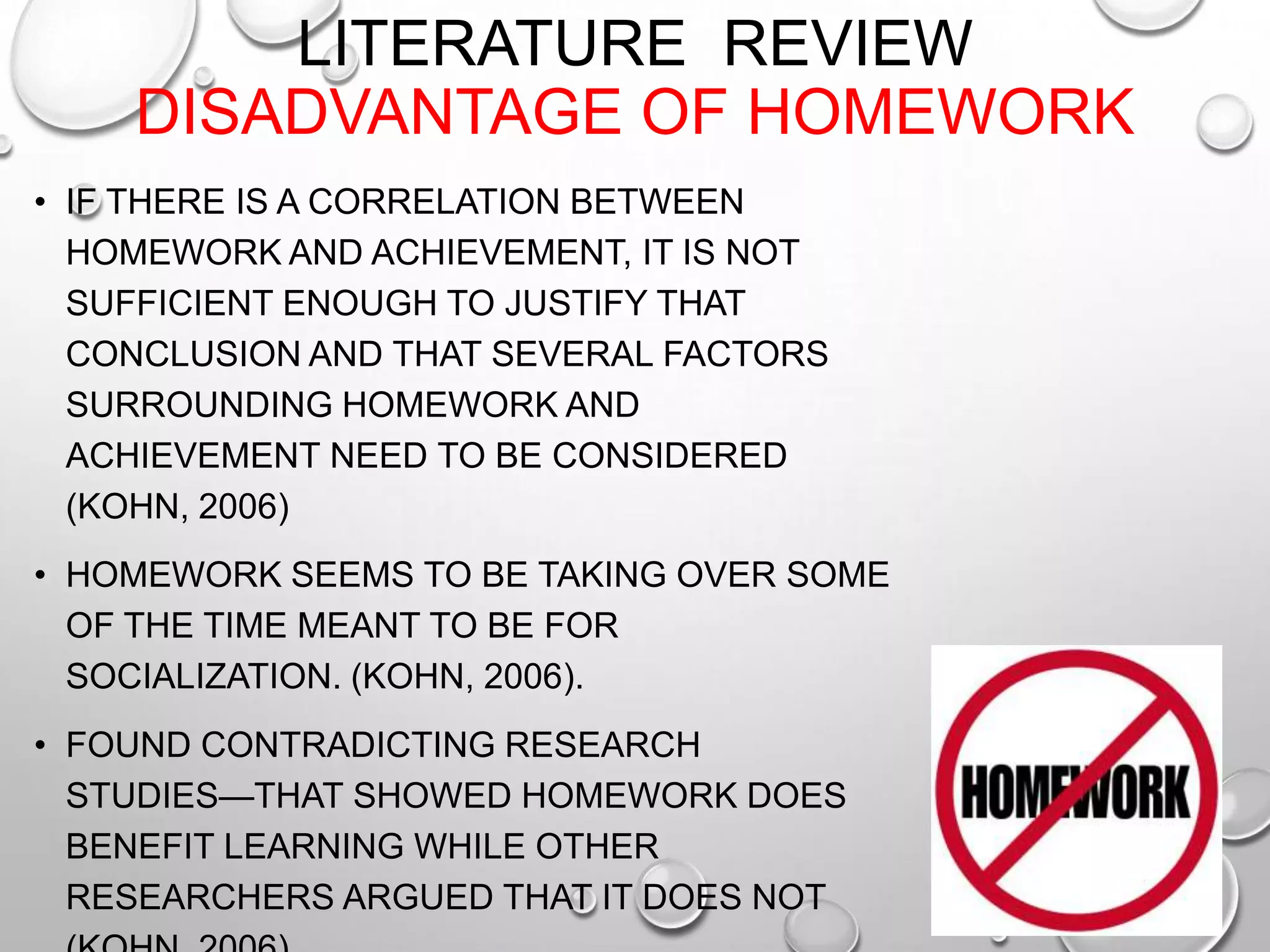 LITERATURE REVIEW
DISADVANTAGE OF HOMEWORK
• IF THERE IS A CORRELATION BETWEEN
HOMEWORK AND ACHIEVEMENT, IT IS NOT
SUFFICIENT ENOUGH TO JUSTIFY THAT
CONCLUSION AND THAT SEVERAL FACTORS
SURROUNDING HOMEWORK AND
ACHIEVEMENT NEED TO BE CONSIDERED
(KOHN, 2006)
• HOMEWORK SEEMS TO BE TAKING OVER SOME
OF THE TIME MEANT TO BE FOR
SOCIALIZATION. (KOHN, 2006).
• FOUND CONTRADICTING RESEARCH
STUDIES—THAT SHOWED HOMEWORK DOES
BENEFIT LEARNING WHILE OTHER
RESEARCHERS ARGUED THAT IT DOES NOT
 