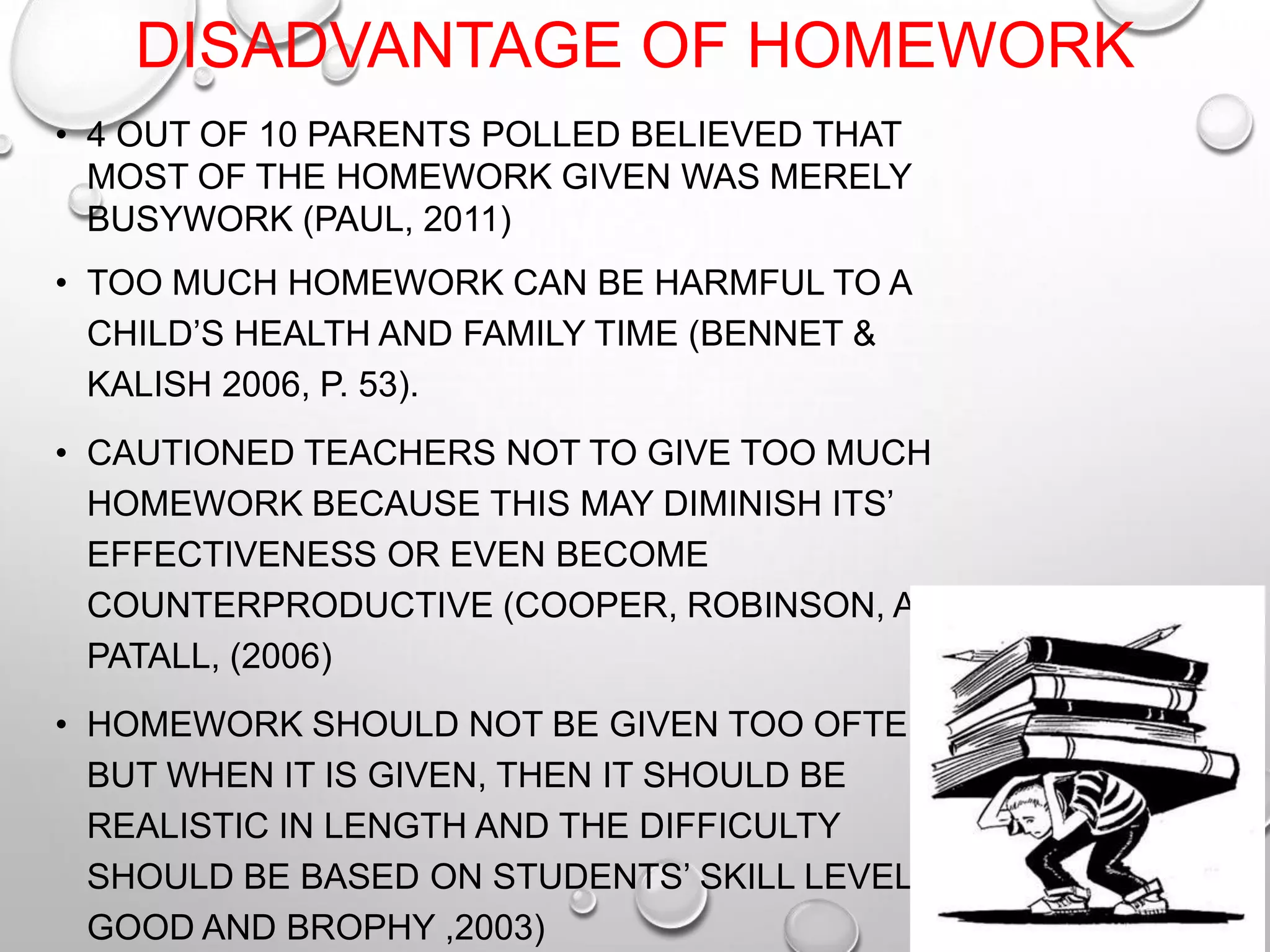 DISADVANTAGE OF HOMEWORK
• 4 OUT OF 10 PARENTS POLLED BELIEVED THAT
MOST OF THE HOMEWORK GIVEN WAS MERELY
BUSYWORK (PAUL, 2011)
• TOO MUCH HOMEWORK CAN BE HARMFUL TO A
CHILD’S HEALTH AND FAMILY TIME (BENNET &
KALISH 2006, P. 53).
• CAUTIONED TEACHERS NOT TO GIVE TOO MUCH
HOMEWORK BECAUSE THIS MAY DIMINISH ITS’
EFFECTIVENESS OR EVEN BECOME
COUNTERPRODUCTIVE (COOPER, ROBINSON, AND
PATALL, (2006)
• HOMEWORK SHOULD NOT BE GIVEN TOO OFTEN,
BUT WHEN IT IS GIVEN, THEN IT SHOULD BE
REALISTIC IN LENGTH AND THE DIFFICULTY
SHOULD BE BASED ON STUDENTS’ SKILL LEVEL.(
GOOD AND BROPHY ,2003)
 