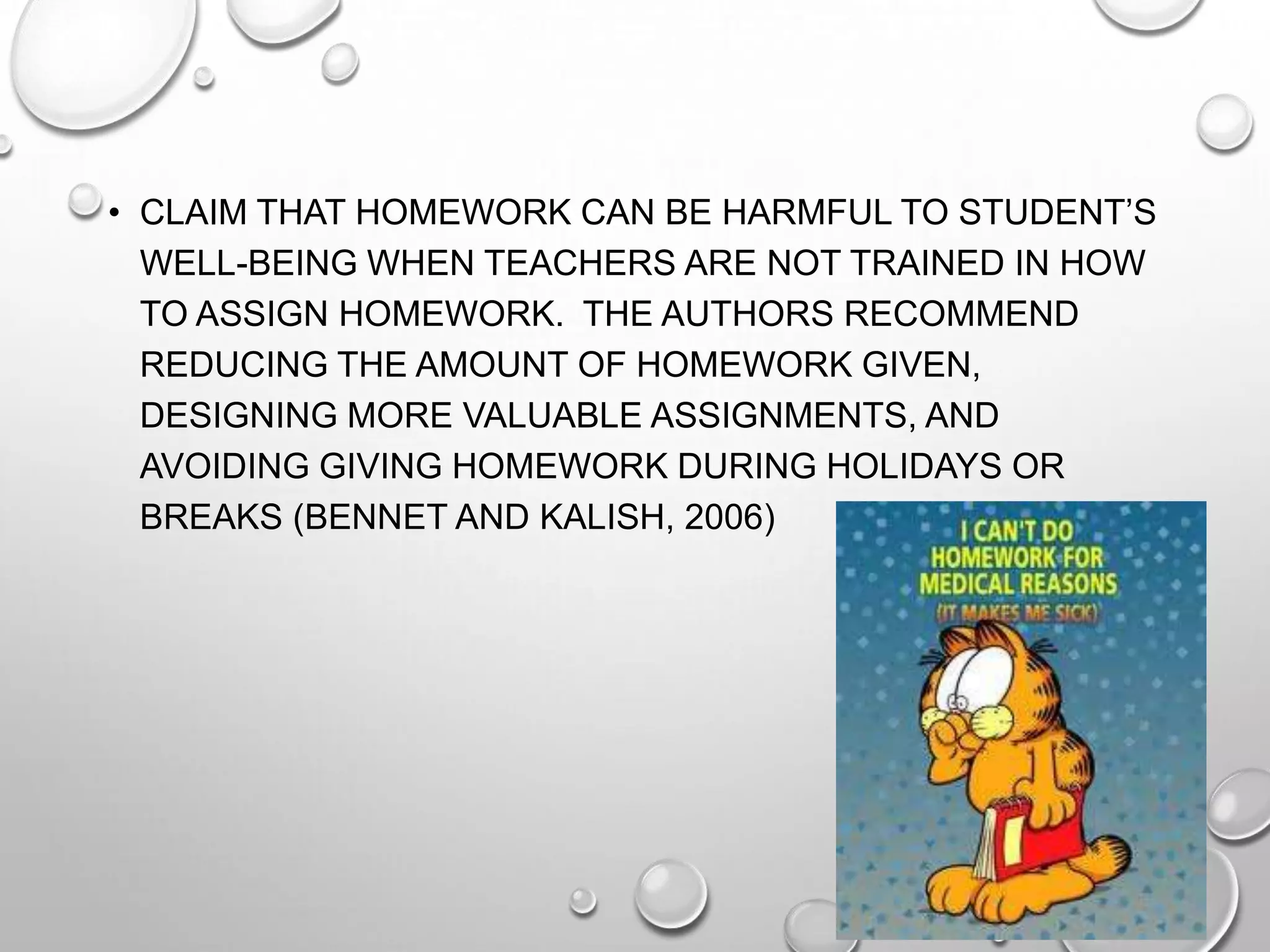 • CLAIM THAT HOMEWORK CAN BE HARMFUL TO STUDENT’S
WELL-BEING WHEN TEACHERS ARE NOT TRAINED IN HOW
TO ASSIGN HOMEWORK. THE AUTHORS RECOMMEND
REDUCING THE AMOUNT OF HOMEWORK GIVEN,
DESIGNING MORE VALUABLE ASSIGNMENTS, AND
AVOIDING GIVING HOMEWORK DURING HOLIDAYS OR
BREAKS (BENNET AND KALISH, 2006)
 