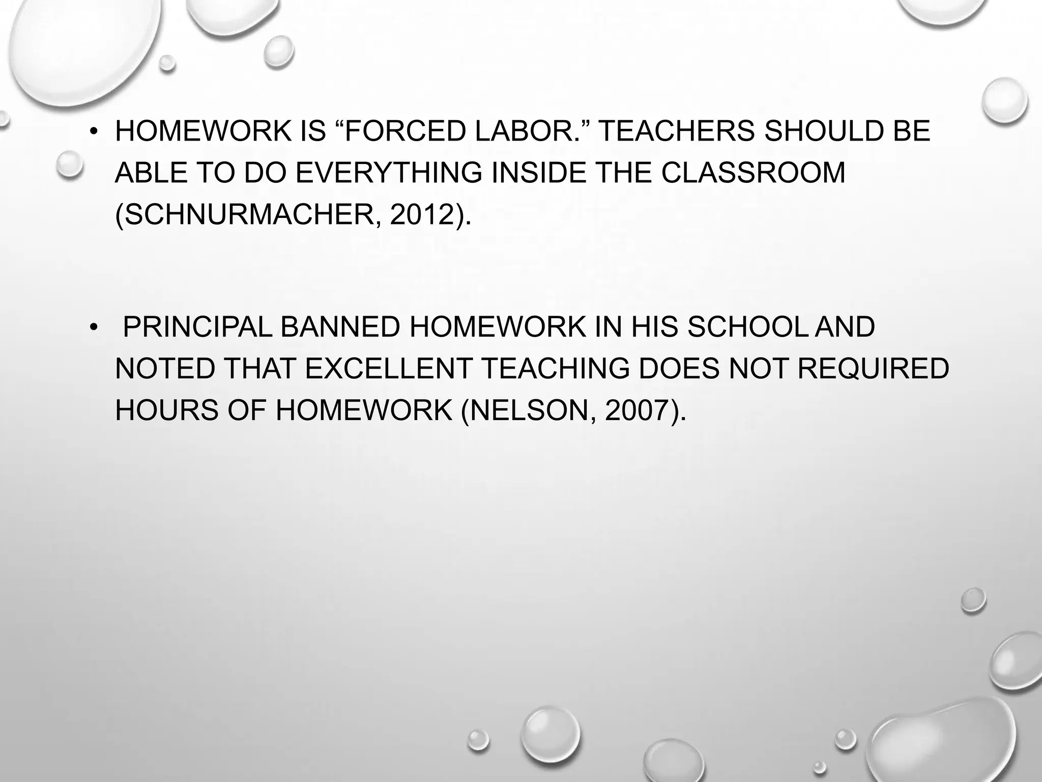 • HOMEWORK IS “FORCED LABOR.” TEACHERS SHOULD BE
ABLE TO DO EVERYTHING INSIDE THE CLASSROOM
(SCHNURMACHER, 2012).
• PRINCIPAL BANNED HOMEWORK IN HIS SCHOOL AND
NOTED THAT EXCELLENT TEACHING DOES NOT REQUIRED
HOURS OF HOMEWORK (NELSON, 2007).
 