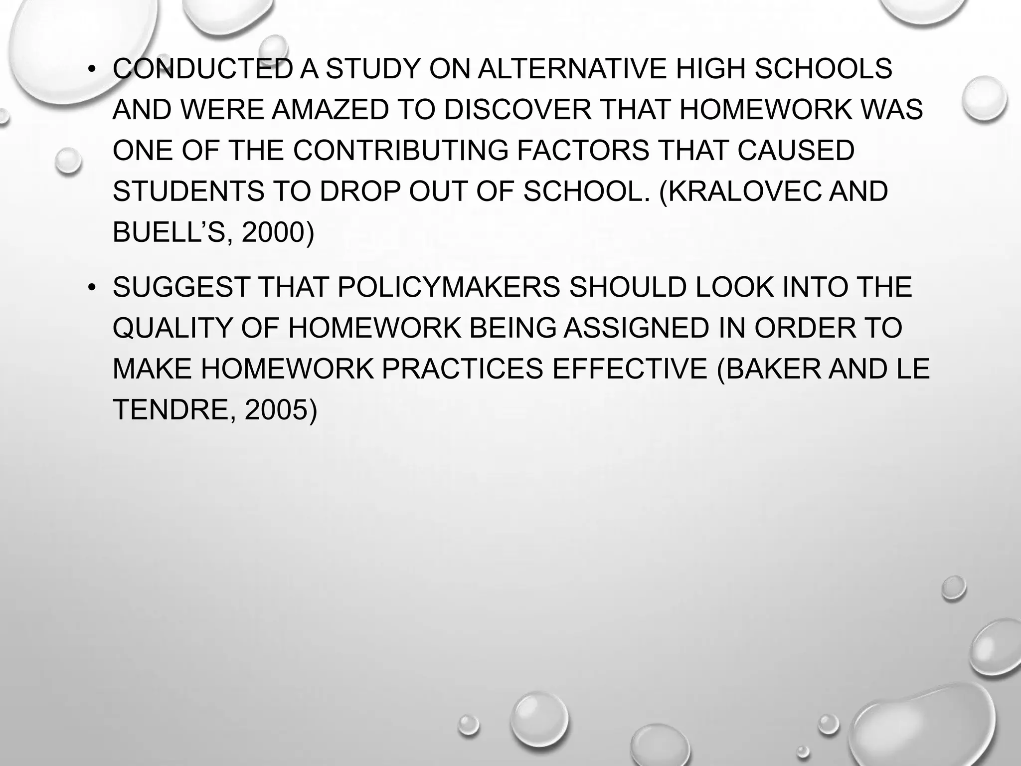 • CONDUCTED A STUDY ON ALTERNATIVE HIGH SCHOOLS
AND WERE AMAZED TO DISCOVER THAT HOMEWORK WAS
ONE OF THE CONTRIBUTING FACTORS THAT CAUSED
STUDENTS TO DROP OUT OF SCHOOL. (KRALOVEC AND
BUELL’S, 2000)
• SUGGEST THAT POLICYMAKERS SHOULD LOOK INTO THE
QUALITY OF HOMEWORK BEING ASSIGNED IN ORDER TO
MAKE HOMEWORK PRACTICES EFFECTIVE (BAKER AND LE
TENDRE, 2005)
 