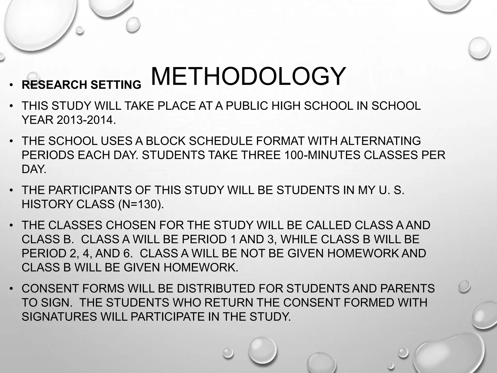 METHODOLOGY• RESEARCH SETTING
• THIS STUDY WILL TAKE PLACE AT A PUBLIC HIGH SCHOOL IN SCHOOL
YEAR 2013-2014.
• THE SCHOOL USES A BLOCK SCHEDULE FORMAT WITH ALTERNATING
PERIODS EACH DAY. STUDENTS TAKE THREE 100-MINUTES CLASSES PER
DAY.
• THE PARTICIPANTS OF THIS STUDY WILL BE STUDENTS IN MY U. S.
HISTORY CLASS (N=130).
• THE CLASSES CHOSEN FOR THE STUDY WILL BE CALLED CLASS A AND
CLASS B. CLASS A WILL BE PERIOD 1 AND 3, WHILE CLASS B WILL BE
PERIOD 2, 4, AND 6. CLASS A WILL BE NOT BE GIVEN HOMEWORK AND
CLASS B WILL BE GIVEN HOMEWORK.
• CONSENT FORMS WILL BE DISTRIBUTED FOR STUDENTS AND PARENTS
TO SIGN. THE STUDENTS WHO RETURN THE CONSENT FORMED WITH
SIGNATURES WILL PARTICIPATE IN THE STUDY.
 