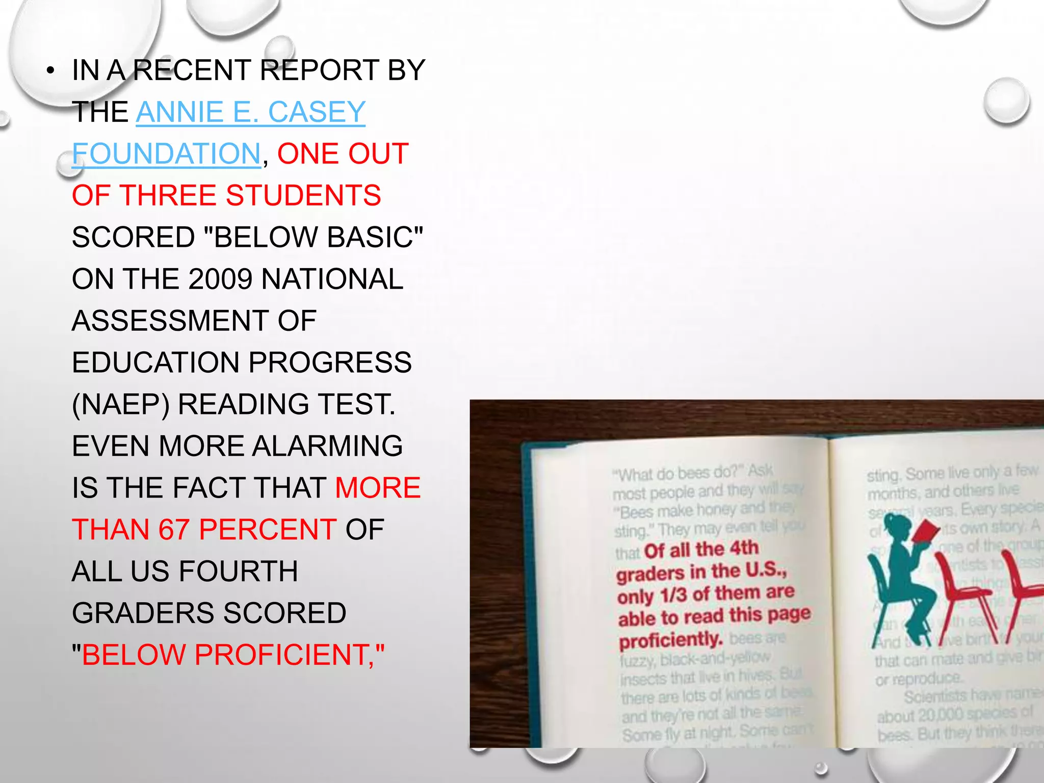 • IN A RECENT REPORT BY
THE ANNIE E. CASEY
FOUNDATION, ONE OUT
OF THREE STUDENTS
SCORED "BELOW BASIC"
ON THE 2009 NATIONAL
ASSESSMENT OF
EDUCATION PROGRESS
(NAEP) READING TEST.
EVEN MORE ALARMING
IS THE FACT THAT MORE
THAN 67 PERCENT OF
ALL US FOURTH
GRADERS SCORED
"BELOW PROFICIENT,"
 