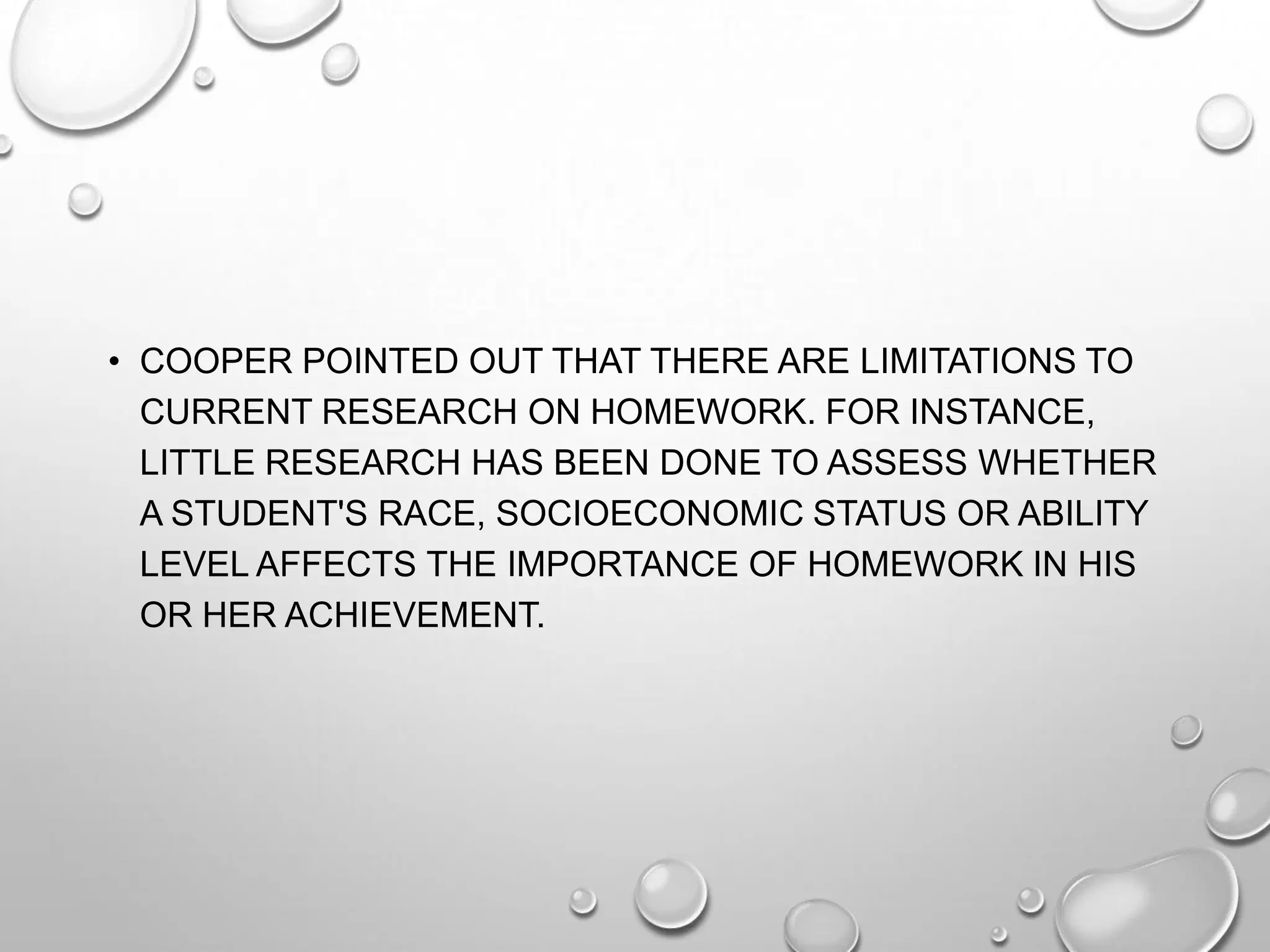 • COOPER POINTED OUT THAT THERE ARE LIMITATIONS TO
CURRENT RESEARCH ON HOMEWORK. FOR INSTANCE,
LITTLE RESEARCH HAS BEEN DONE TO ASSESS WHETHER
A STUDENT'S RACE, SOCIOECONOMIC STATUS OR ABILITY
LEVEL AFFECTS THE IMPORTANCE OF HOMEWORK IN HIS
OR HER ACHIEVEMENT.
 