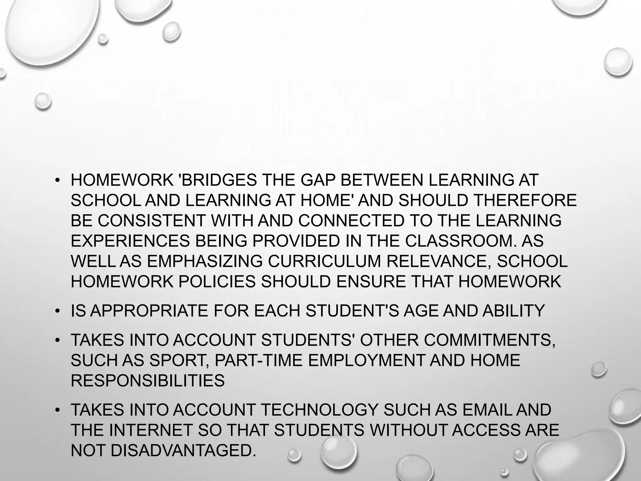 • HOMEWORK 'BRIDGES THE GAP BETWEEN LEARNING AT
SCHOOL AND LEARNING AT HOME' AND SHOULD THEREFORE
BE CONSISTENT WITH AND CONNECTED TO THE LEARNING
EXPERIENCES BEING PROVIDED IN THE CLASSROOM. AS
WELL AS EMPHASIZING CURRICULUM RELEVANCE, SCHOOL
HOMEWORK POLICIES SHOULD ENSURE THAT HOMEWORK
• IS APPROPRIATE FOR EACH STUDENT'S AGE AND ABILITY
• TAKES INTO ACCOUNT STUDENTS' OTHER COMMITMENTS,
SUCH AS SPORT, PART-TIME EMPLOYMENT AND HOME
RESPONSIBILITIES
• TAKES INTO ACCOUNT TECHNOLOGY SUCH AS EMAIL AND
THE INTERNET SO THAT STUDENTS WITHOUT ACCESS ARE
NOT DISADVANTAGED.
 