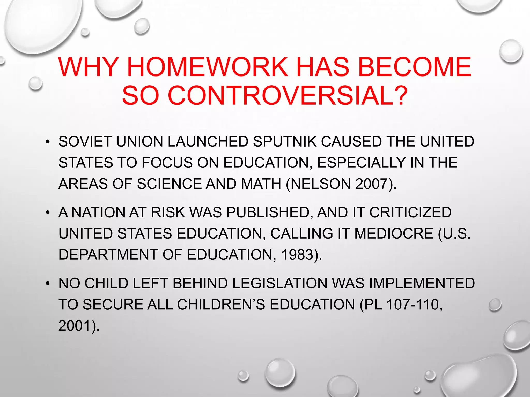 WHY HOMEWORK HAS BECOME
SO CONTROVERSIAL?
• SOVIET UNION LAUNCHED SPUTNIK CAUSED THE UNITED
STATES TO FOCUS ON EDUCATION, ESPECIALLY IN THE
AREAS OF SCIENCE AND MATH (NELSON 2007).
• A NATION AT RISK WAS PUBLISHED, AND IT CRITICIZED
UNITED STATES EDUCATION, CALLING IT MEDIOCRE (U.S.
DEPARTMENT OF EDUCATION, 1983).
• NO CHILD LEFT BEHIND LEGISLATION WAS IMPLEMENTED
TO SECURE ALL CHILDREN’S EDUCATION (PL 107-110,
2001).
 