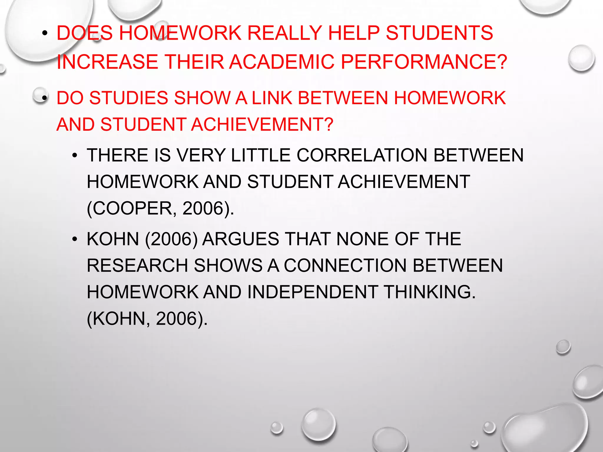 • DOES HOMEWORK REALLY HELP STUDENTS
INCREASE THEIR ACADEMIC PERFORMANCE?
• DO STUDIES SHOW A LINK BETWEEN HOMEWORK
AND STUDENT ACHIEVEMENT?
• THERE IS VERY LITTLE CORRELATION BETWEEN
HOMEWORK AND STUDENT ACHIEVEMENT
(COOPER, 2006).
• KOHN (2006) ARGUES THAT NONE OF THE
RESEARCH SHOWS A CONNECTION BETWEEN
HOMEWORK AND INDEPENDENT THINKING.
(KOHN, 2006).
 