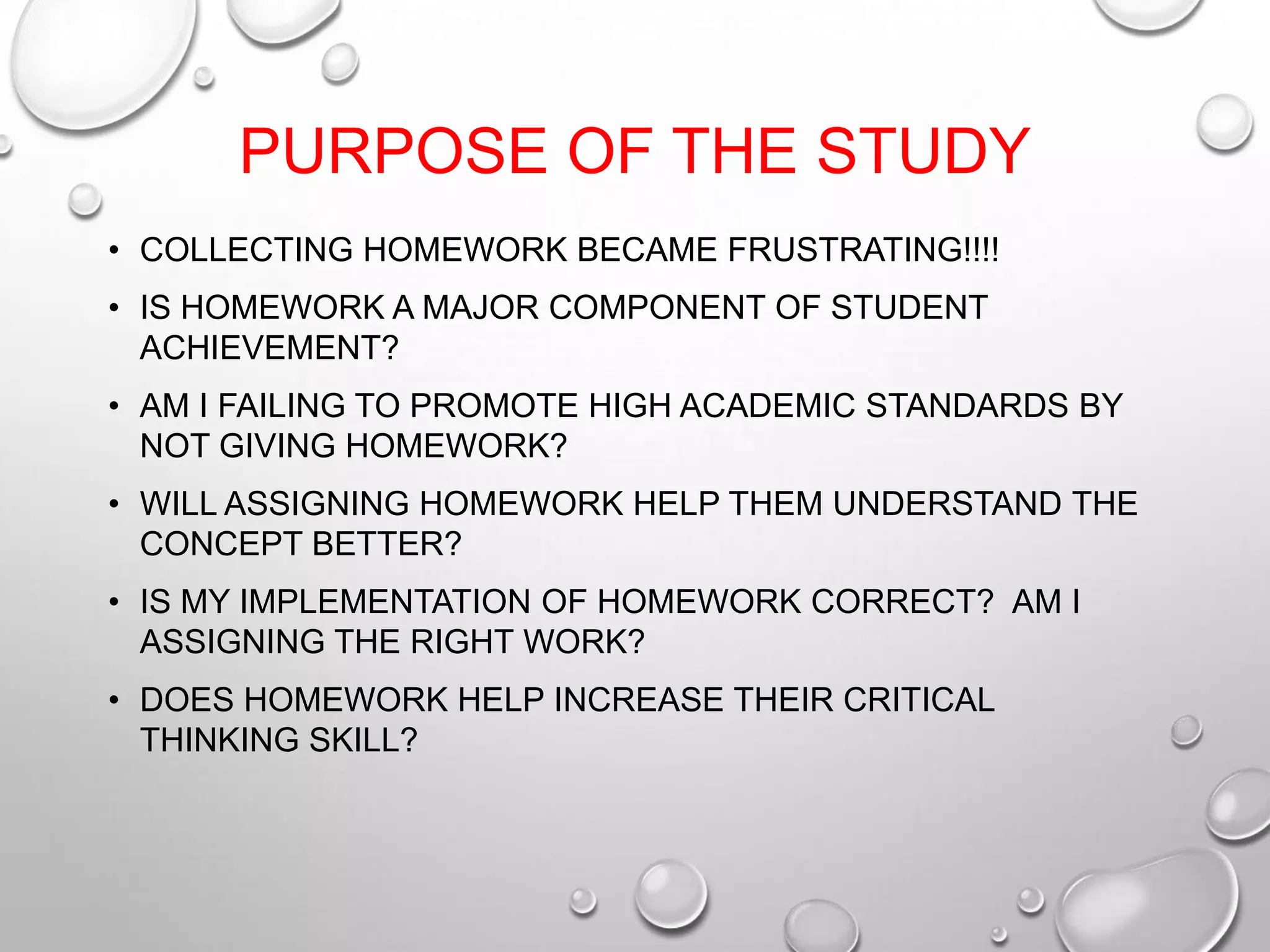 PURPOSE OF THE STUDY
• COLLECTING HOMEWORK BECAME FRUSTRATING!!!!
• IS HOMEWORK A MAJOR COMPONENT OF STUDENT
ACHIEVEMENT?
• AM I FAILING TO PROMOTE HIGH ACADEMIC STANDARDS BY
NOT GIVING HOMEWORK?
• WILL ASSIGNING HOMEWORK HELP THEM UNDERSTAND THE
CONCEPT BETTER?
• IS MY IMPLEMENTATION OF HOMEWORK CORRECT? AM I
ASSIGNING THE RIGHT WORK?
• DOES HOMEWORK HELP INCREASE THEIR CRITICAL
THINKING SKILL?
 