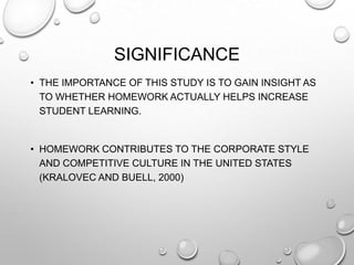 SIGNIFICANCE
• THE IMPORTANCE OF THIS STUDY IS TO GAIN INSIGHT AS
TO WHETHER HOMEWORK ACTUALLY HELPS INCREASE
STUDENT LEARNING.
• HOMEWORK CONTRIBUTES TO THE CORPORATE STYLE
AND COMPETITIVE CULTURE IN THE UNITED STATES
(KRALOVEC AND BUELL, 2000)
 