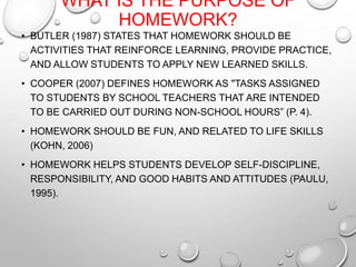 WHAT IS THE PURPOSE OF
HOMEWORK?
• BUTLER (1987) STATES THAT HOMEWORK SHOULD BE
ACTIVITIES THAT REINFORCE LEARNING, PROVIDE PRACTICE,
AND ALLOW STUDENTS TO APPLY NEW LEARNED SKILLS.
• COOPER (2007) DEFINES HOMEWORK AS "TASKS ASSIGNED
TO STUDENTS BY SCHOOL TEACHERS THAT ARE INTENDED
TO BE CARRIED OUT DURING NON-SCHOOL HOURS” (P. 4).
• HOMEWORK SHOULD BE FUN, AND RELATED TO LIFE SKILLS
(KOHN, 2006)
• HOMEWORK HELPS STUDENTS DEVELOP SELF-DISCIPLINE,
RESPONSIBILITY, AND GOOD HABITS AND ATTITUDES (PAULU,
1995).
 