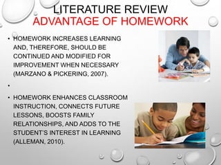 LITERATURE REVIEW
ADVANTAGE OF HOMEWORK
• HOMEWORK INCREASES LEARNING
AND, THEREFORE, SHOULD BE
CONTINUED AND MODIFIED FOR
IMPROVEMENT WHEN NECESSARY
(MARZANO & PICKERING, 2007).
•
• HOMEWORK ENHANCES CLASSROOM
INSTRUCTION, CONNECTS FUTURE
LESSONS, BOOSTS FAMILY
RELATIONSHIPS, AND ADDS TO THE
STUDENT’S INTEREST IN LEARNING
(ALLEMAN, 2010).
 