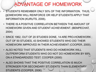 ADVANTAGE OF HOMEWORK
• STUDENTS REMEMBER ONLY 50% OF THE INFORMATION. THUS,
HOMEWORK WILL REINFORCE OR HELP STUDENTS APPLY THAT
INFORMATION (KURUTS, 2006).
• THERE IS A POSITIVE CORRELATION BETWEEN THE AMOUNT OF
HOMEWORK GIVEN AND STUDENT ACHIEVEMENT. (BEMPECHAT,
2004)
• SINCE 1962, OUT OF 20 STUDIES DONE, 14 ARE PRO-HOMEWORK ;
OUT OF 50 STUDIES, 43 SHOWED STUDENTS WHO DID THEIR
HOMEWORK IMPROVED IN THEIR ACHIEVEMENT (COOPER, 2000).
• ALSO NOTED THAT STUDENTS WHO DO HOMEWORK WILL
OUTPERFORM STUDENTS WHO DO NOT DO HOMEWORK BY 69%
ON A STANDARDIZED TEST. COOPER (2000)
• ALSO SHOWS THAT THE POSITIVE CORRELATION IS MUCH
STRONGER FOR SECONDARY STUDENTS THAN ELEMENTARY
STUDENTS (COOPER, 2006)
 