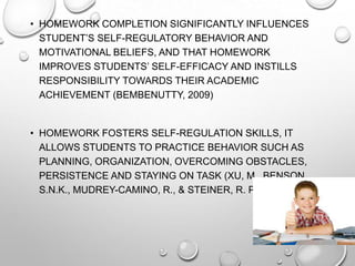 • HOMEWORK COMPLETION SIGNIFICANTLY INFLUENCES
STUDENT’S SELF-REGULATORY BEHAVIOR AND
MOTIVATIONAL BELIEFS, AND THAT HOMEWORK
IMPROVES STUDENTS’ SELF-EFFICACY AND INSTILLS
RESPONSIBILITY TOWARDS THEIR ACADEMIC
ACHIEVEMENT (BEMBENUTTY, 2009)
• HOMEWORK FOSTERS SELF-REGULATION SKILLS, IT
ALLOWS STUDENTS TO PRACTICE BEHAVIOR SUCH AS
PLANNING, ORGANIZATION, OVERCOMING OBSTACLES,
PERSISTENCE AND STAYING ON TASK (XU, M., BENSON,
S.N.K., MUDREY-CAMINO, R., & STEINER, R. P., 2010)
 
