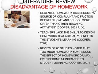 LITERATURE REVIEW
DISADVANTAGE OF HOMEWORK
• RECENTLY, HOMEWORK HAS BECOME “A
SOURCE OF COMPLAINT AND FRICTION
BETWEEN HOME AND SCHOOL MORE
OFTEN THAN OTHER TEACHING
ACTIVITIES” (COOPER, 2001 P. IX).
• TEACHERS LACK THE SKILLS TO DESIGN
HOMEWORK THAT ACTUALLY BENEFITS
THE STUDENT’S LEARNING (COOPER,
2007).
• REVIEW OF 60 STUDIES NOTED THAT
TOO MUCH HOMEWORK MAY REDUCE
THE EFFECT OF HOMEWORK OR MAY
EVEN BECOME A HINDRANCE TO
STUDENT LEARNING (COOPER, 2007)
 