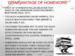 DISADVANTAGE OF HOMEWORK
• 4 OUT OF 10 PARENTS POLLED BELIEVED THAT
MOST OF THE HOMEWORK GIVEN WAS MERELY
BUSYWORK (PAUL, 2011)
• TOO MUCH HOMEWORK CAN BE HARMFUL TO A
CHILD’S HEALTH AND FAMILY TIME (BENNET &
KALISH 2006, P. 53).
• CAUTIONED TEACHERS NOT TO GIVE TOO MUCH
HOMEWORK BECAUSE THIS MAY DIMINISH ITS’
EFFECTIVENESS OR EVEN BECOME
COUNTERPRODUCTIVE (COOPER, ROBINSON, AND
PATALL, (2006)
• HOMEWORK SHOULD NOT BE GIVEN TOO OFTEN,
BUT WHEN IT IS GIVEN, THEN IT SHOULD BE
REALISTIC IN LENGTH AND THE DIFFICULTY
SHOULD BE BASED ON STUDENTS’ SKILL LEVEL.(
GOOD AND BROPHY ,2003)
 
