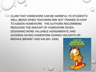 • CLAIM THAT HOMEWORK CAN BE HARMFUL TO STUDENT’S
WELL-BEING WHEN TEACHERS ARE NOT TRAINED IN HOW
TO ASSIGN HOMEWORK. THE AUTHORS RECOMMEND
REDUCING THE AMOUNT OF HOMEWORK GIVEN,
DESIGNING MORE VALUABLE ASSIGNMENTS, AND
AVOIDING GIVING HOMEWORK DURING HOLIDAYS OR
BREAKS (BENNET AND KALISH, 2006)
 