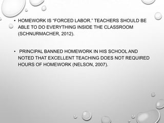 • HOMEWORK IS “FORCED LABOR.” TEACHERS SHOULD BE
ABLE TO DO EVERYTHING INSIDE THE CLASSROOM
(SCHNURMACHER, 2012).
• PRINCIPAL BANNED HOMEWORK IN HIS SCHOOL AND
NOTED THAT EXCELLENT TEACHING DOES NOT REQUIRED
HOURS OF HOMEWORK (NELSON, 2007).
 