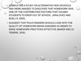 • CONDUCTED A STUDY ON ALTERNATIVE HIGH SCHOOLS
AND WERE AMAZED TO DISCOVER THAT HOMEWORK WAS
ONE OF THE CONTRIBUTING FACTORS THAT CAUSED
STUDENTS TO DROP OUT OF SCHOOL. (KRALOVEC AND
BUELL’S, 2000)
• SUGGEST THAT POLICYMAKERS SHOULD LOOK INTO THE
QUALITY OF HOMEWORK BEING ASSIGNED IN ORDER TO
MAKE HOMEWORK PRACTICES EFFECTIVE (BAKER AND LE
TENDRE, 2005)
 