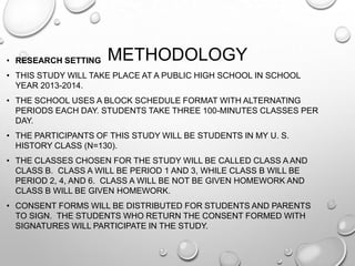 METHODOLOGY• RESEARCH SETTING
• THIS STUDY WILL TAKE PLACE AT A PUBLIC HIGH SCHOOL IN SCHOOL
YEAR 2013-2014.
• THE SCHOOL USES A BLOCK SCHEDULE FORMAT WITH ALTERNATING
PERIODS EACH DAY. STUDENTS TAKE THREE 100-MINUTES CLASSES PER
DAY.
• THE PARTICIPANTS OF THIS STUDY WILL BE STUDENTS IN MY U. S.
HISTORY CLASS (N=130).
• THE CLASSES CHOSEN FOR THE STUDY WILL BE CALLED CLASS A AND
CLASS B. CLASS A WILL BE PERIOD 1 AND 3, WHILE CLASS B WILL BE
PERIOD 2, 4, AND 6. CLASS A WILL BE NOT BE GIVEN HOMEWORK AND
CLASS B WILL BE GIVEN HOMEWORK.
• CONSENT FORMS WILL BE DISTRIBUTED FOR STUDENTS AND PARENTS
TO SIGN. THE STUDENTS WHO RETURN THE CONSENT FORMED WITH
SIGNATURES WILL PARTICIPATE IN THE STUDY.
 