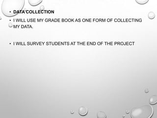 • DATA COLLECTION
• I WILL USE MY GRADE BOOK AS ONE FORM OF COLLECTING
MY DATA.
• I WILL SURVEY STUDENTS AT THE END OF THE PROJECT
 