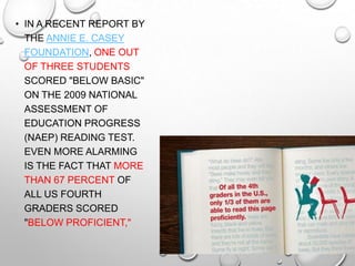 • IN A RECENT REPORT BY
THE ANNIE E. CASEY
FOUNDATION, ONE OUT
OF THREE STUDENTS
SCORED "BELOW BASIC"
ON THE 2009 NATIONAL
ASSESSMENT OF
EDUCATION PROGRESS
(NAEP) READING TEST.
EVEN MORE ALARMING
IS THE FACT THAT MORE
THAN 67 PERCENT OF
ALL US FOURTH
GRADERS SCORED
"BELOW PROFICIENT,"
 