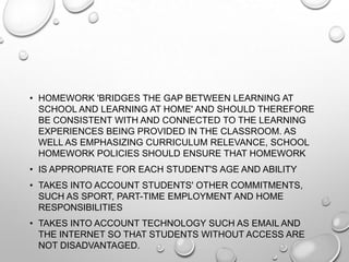 • HOMEWORK 'BRIDGES THE GAP BETWEEN LEARNING AT
SCHOOL AND LEARNING AT HOME' AND SHOULD THEREFORE
BE CONSISTENT WITH AND CONNECTED TO THE LEARNING
EXPERIENCES BEING PROVIDED IN THE CLASSROOM. AS
WELL AS EMPHASIZING CURRICULUM RELEVANCE, SCHOOL
HOMEWORK POLICIES SHOULD ENSURE THAT HOMEWORK
• IS APPROPRIATE FOR EACH STUDENT'S AGE AND ABILITY
• TAKES INTO ACCOUNT STUDENTS' OTHER COMMITMENTS,
SUCH AS SPORT, PART-TIME EMPLOYMENT AND HOME
RESPONSIBILITIES
• TAKES INTO ACCOUNT TECHNOLOGY SUCH AS EMAIL AND
THE INTERNET SO THAT STUDENTS WITHOUT ACCESS ARE
NOT DISADVANTAGED.
 