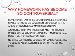 WHY HOMEWORK HAS BECOME
SO CONTROVERSIAL?
• SOVIET UNION LAUNCHED SPUTNIK CAUSED THE UNITED
STATES TO FOCUS ON EDUCATION, ESPECIALLY IN THE
AREAS OF SCIENCE AND MATH (NELSON 2007).
• A NATION AT RISK WAS PUBLISHED, AND IT CRITICIZED
UNITED STATES EDUCATION, CALLING IT MEDIOCRE (U.S.
DEPARTMENT OF EDUCATION, 1983).
• NO CHILD LEFT BEHIND LEGISLATION WAS IMPLEMENTED
TO SECURE ALL CHILDREN’S EDUCATION (PL 107-110,
2001).
 