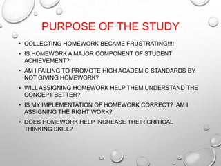 PURPOSE OF THE STUDY
• COLLECTING HOMEWORK BECAME FRUSTRATING!!!!
• IS HOMEWORK A MAJOR COMPONENT OF STUDENT
ACHIEVEMENT?
• AM I FAILING TO PROMOTE HIGH ACADEMIC STANDARDS BY
NOT GIVING HOMEWORK?
• WILL ASSIGNING HOMEWORK HELP THEM UNDERSTAND THE
CONCEPT BETTER?
• IS MY IMPLEMENTATION OF HOMEWORK CORRECT? AM I
ASSIGNING THE RIGHT WORK?
• DOES HOMEWORK HELP INCREASE THEIR CRITICAL
THINKING SKILL?
 