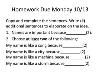 Homework Due Monday 10/13 
Copy and complete the sentences. Write (#) 
additional sentences to elaborate on the idea. 
1. Names are important because_________(2). 
2. Choose at least two of the following: 
My name is like a song because_________(2) 
My name is like a city because_________(2) 
My name is like a machine because_______(2) 
My name is like a storm because_________(2) 
 