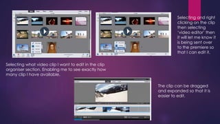 Selecting what video clip I want to edit in the clip 
organiser section. Enabling me to see exactly how 
many clip I have available. 
Selecting and right 
clicking on the clip 
then selecting 
‘video editor’ then 
it will let me know it 
is being sent over 
to the premiere so 
that I can edit it. 
The clip can be dragged 
and expanded so that it is 
easier to edit. 
 