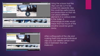 Using the scissors tool the 
clips can be cut to be 
made into separate clips 
this could be useful during 
our productions so that we 
can place different 
elements in a various order 
In the trailer. A 
chronological order would 
mean that too much of the 
storyline would be given 
away. 
After cutting parts of the clip and 
making them into several individual 
clips you can delete certain mini-clips 
in-between that are 
irrelevant. 
 